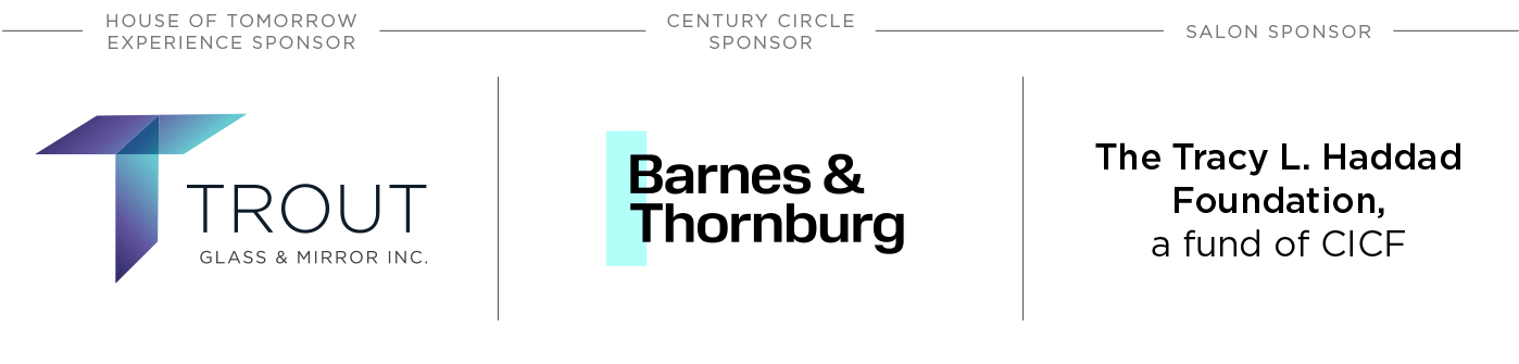 House of Tomorrow Experience Sponsor – Trout Glass & Mirror, Inc.; Century Circle Sponsor – Barnes & Thornburg; Salon Sponsor – The Tracy L. Haddad Foundation, a fund of CICF
